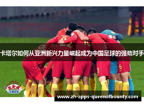 卡塔尔如何从亚洲新兴力量崛起成为中国足球的强劲对手 卡塔尔如何从亚洲新兴力量崛起成为中国足球的强劲对手