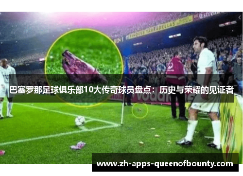巴塞罗那足球俱乐部10大传奇球员盘点:历史与荣耀的见证者 巴塞罗那足球俱乐部10大传奇球员盘点:历史与荣耀的见证者